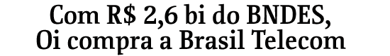 Com R$ 2,6 bi do BNDES, Oi compra a Brasil Telecom